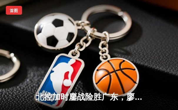 北控加时鏖战险胜广东，廖三宁31分创生涯新高